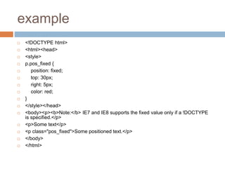 example
 <!DOCTYPE html>
 <html><head>
 <style>
 p.pos_fixed {
 position: fixed;
 top: 30px;
 right: 5px;
 color: red;
 }
 </style></head>
 <body><p><b>Note:</b> IE7 and IE8 supports the fixed value only if a !DOCTYPE
is specified.</p>
 <p>Some text</p>
 <p class="pos_fixed">Some positioned text.</p>
 </body>
 </html>
 