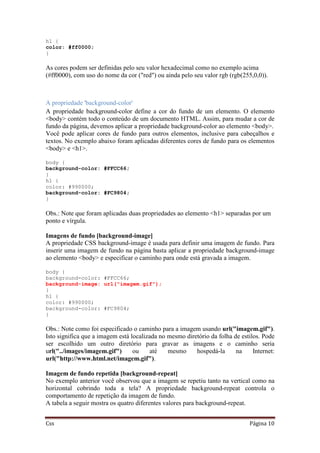 Css Página 10
h1 {
color: #ff0000;
}
As cores podem ser definidas pelo seu valor hexadecimal como no exemplo acima
(#ff0000), com uso do nome da cor ("red") ou ainda pelo seu valor rgb (rgb(255,0,0)).
A propriedade 'background-color'
A propriedade background-color define a cor do fundo de um elemento. O elemento
<body> contém todo o conteúdo de um documento HTML. Assim, para mudar a cor de
fundo da página, devemos aplicar a propriedade background-color ao elemento <body>.
Você pode aplicar cores de fundo para outros elementos, inclusive para cabeçalhos e
textos. No exemplo abaixo foram aplicadas diferentes cores de fundo para os elementos
<body> e <h1>.
body {
background-color: #FFCC66;
}
h1 {
color: #990000;
background-color: #FC9804;
}
Obs.: Note que foram aplicadas duas propriedades ao elemento <h1> separadas por um
ponto e vírgula.
Imagens de fundo [background-image]
A propriedade CSS background-image é usada para definir uma imagem de fundo. Para
inserir uma imagem de fundo na página basta aplicar a propriedade background-image
ao elemento <body> e especificar o caminho para onde está gravada a imagem.
body {
background-color: #FFCC66;
background-image: url("imagem.gif");
}
h1 {
color: #990000;
background-color: #FC9804;
}
Obs.: Note como foi especificado o caminho para a imagem usando url("imagem.gif").
Isto significa que a imagem está localizada no mesmo diretório da folha de estilos. Pode
ser escolhido um outro diretório para gravar as imagens e o caminho seria
url("../images/imagem.gif") ou até mesmo hospedá-la na Internet:
url("http://www.html.net/imagem.gif").
Imagem de fundo repetida [background-repeat]
No exemplo anterior você observou que a imagem se repetiu tanto na vertical como na
horizontal cobrindo toda a tela? A propriedade background-repeat controla o
comportamento de repetição da imagem de fundo.
A tabela a seguir mostra os quatro diferentes valores para background-repeat.
 