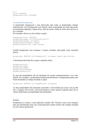 Css Página 13
h1 {
color: #990000;
background-color: #FC9804;
}
Compilando [background]
A propriedade background é uma abreviação para todas as propriedades listadas
anteriormente. Com background você declara várias propriedades de modo abreviado,
economizando digitação e alguns bites, além de tornar a folha de estilo mais fácil de se
ler e entender.
Por exemplo, observe as cinco linhas a seguir:
background-color: #FFCC66;
background-image: url("butterfly.gif");
background-repeat: no-repeat;
background-attachment: fixed;
background-position: right bottom;
}
Usando background você consegue o mesmo resultado, abreviando como mostrado
abaixo:
background: #FFCC66 url("imagem.gif") no-repeat fixed right bottom;
A declaração abreviada deve seguir a seguinte ordem:
background-color
background-image
background-repeat
background-attachment
background-position
Se uma das propriedades não for declarada ela assume automaticamente o seu valor
default. Por exemplo, a propriedade background-attachment e background-position não
foram declaradas no código mostrado a seguir:
background: #FFCC66 url("imagem.gif") no-repeat;
As duas propriedades não declaradas assumirão o valor default que como você já sabe
são: a imagem rola na tela e será posicionada no canto superior esquerdo (que são os
valores default para as propriedades não declaradas).
Fontes
Estudaremos as fontes e como aplicá-las usando CSS. Veremos como criar situações
para que determinada fonte seja visualizada pelo usuário mesmo não estando instalada
em seu sistema operacional.
 