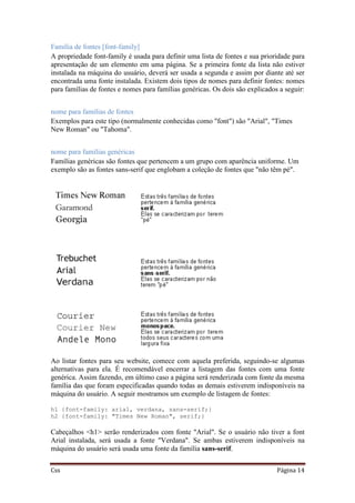 Css Página 14
Família de fontes [font-family]
A propriedade font-family é usada para definir uma lista de fontes e sua prioridade para
apresentação de um elemento em uma página. Se a primeira fonte da lista não estiver
instalada na máquina do usuário, deverá ser usada a segunda e assim por diante até ser
encontrada uma fonte instalada. Existem dois tipos de nomes para definir fontes: nomes
para famílias de fontes e nomes para famílias genéricas. Os dois são explicados a seguir:
nome para famílias de fontes
Exemplos para este tipo (normalmente conhecidas como "font") são "Arial", "Times
New Roman" ou "Tahoma".
nome para famílias genéricas
Famílias genéricas são fontes que pertencem a um grupo com aparência uniforme. Um
exemplo são as fontes sans-serif que englobam a coleção de fontes que "não têm pé".
Ao listar fontes para seu website, comece com aquela preferida, seguindo-se algumas
alternativas para ela. É recomendável encerrar a listagem das fontes com uma fonte
genérica. Assim fazendo, em último caso a página será renderizada com fonte da mesma
família das que foram especificadas quando todas as demais estiverem indisponíveis na
máquina do usuário. A seguir mostramos um exemplo de listagem de fontes:
h1 {font-family: arial, verdana, sans-serif;}
h2 {font-family: "Times New Roman", serif;}
Cabeçalhos <h1> serão renderizados com fonte "Arial". Se o usuário não tiver a font
Arial instalada, será usada a fonte "Verdana". Se ambas estiverem indisponíveis na
máquina do usuário será usada uma fonte da família sans-serif.
 