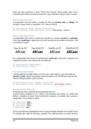 Css Página 15
Notar que para especificar a fonte "Times New Roman" foram usadas aspas. Isto é
necessário para fontes com nomes compostos e que contenham espaços entre os nomes.
Estilo da fonte [font-style]
A propriedade font-style define a escolha da fonte em normal, italic ou oblique. No
exemplo a seguir todos as cabeçalhos <h2> serão em itálico.
h1 {font-family: arial, verdana, sans-serif;}
h2 {font-family: "Times New Roman", serif; font-style: italic;}
Fonte variante [font-variant]
A propriedade font-variant é usada para escolher as variantes normal ou smallcaps.
Uma fonte small-caps é aquela que usa letras maiúsculas de tamanhos reduzidos. Veja
os exemplos a seguir:
Se a propriedade font-variant for definida para small-caps e não estiver disponível na
máquina do usuário, será usada fonte em maiúscula.
h1 {font-variant: small-caps;}
h2 {font-variant: normal;}
Peso da fonte [font-weight]
A propriedade font-weight define se a fonte será o quão negrito. Uma fonte pode ser
normal ou bold. Alguns navegadores suportam números de 100-900 (em intervalos de
100 em 100) para definir o peso da fonte.
p {font-family: arial, verdana, sans-serif;}
td {font-family: arial, verdana, sans-serif; font-weight: bold;}
Tamanho da fonte [font-size]
O tamanho da fonte é definido pela propriedade font-size.
Existem muitas unidades (p. ex.:. pixels e porcentagens) que podem ser usadas para
definir o tamanho da fonte. Neste tutorial nós usaremos as unidades mais comuns e
apropriadas. Ver exemplos a seguir:
h1 {font-size: 30px;}
h2 {font-size: 12pt;}
h3 {font-size: 120%;}
p {font-size: 1em;}
Existe uma diferença fundamental entre as quatro unidades adotadas no exemplo acima.
As unidades 'px' e 'pt' são absolutas, enquanto '%' e 'em' permitem ao usuário ajustar o
 