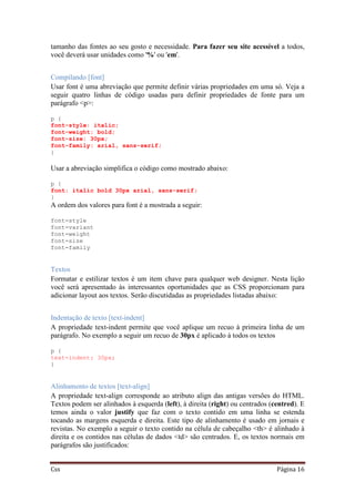 Css Página 16
tamanho das fontes ao seu gosto e necessidade. Para fazer seu site acessível a todos,
você deverá usar unidades como '%' ou 'em'.
Compilando [font]
Usar font é uma abreviação que permite definir várias propriedades em uma só. Veja a
seguir quatro linhas de código usadas para definir propriedades de fonte para um
parágrafo <p>:
p {
font-style: italic;
font-weight: bold;
font-size: 30px;
font-family: arial, sans-serif;
}
Usar a abreviação simplifica o código como mostrado abaixo:
p {
font: italic bold 30px arial, sans-serif;
}
A ordem dos valores para font é a mostrada a seguir:
font-style
font-variant
font-weight
font-size
font-family
Textos
Formatar e estilizar textos é um item chave para qualquer web designer. Nesta lição
você será apresentado às interessantes oportunidades que as CSS proporcionam para
adicionar layout aos textos. Serão discutidadas as propriedades listadas abaixo:
Indentação de texto [text-indent]
A propriedade text-indent permite que você aplique um recuo à primeira linha de um
parágrafo. No exemplo a seguir um recuo de 30px é aplicado à todos os textos
p {
text-indent: 30px;
}
Alinhamento de textos [text-align]
A propriedade text-align corresponde ao atributo align das antigas versões do HTML.
Textos podem ser alinhados à esquerda (left), à direita (right) ou centrados (centred). E
temos ainda o valor justify que faz com o texto contido em uma linha se estenda
tocando as margens esquerda e direita. Este tipo de alinhamento é usado em jornais e
revistas. No exemplo a seguir o texto contido na célula de cabeçalho <th> é alinhado à
direita e os contidos nas células de dados <td> são centrados. E, os textos normais em
parágrafos são justificados:
 