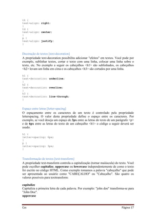 Css Página 17
th {
text-align: right;
}
td {
text-align: center;
}
p {
text-align: justify;
}
Decoração de textos [text-decoration]
A propriedade text-decoration possibilita adicionar "efeitos" em textos. Você pode por
exemplo, sublinhar textos, cortar o texto com uma linha, colocar uma linha sobre o
texto, etc. No exemplo a seguir os cabeçalhos <h1> são sublinhados, os cabeçalhos
<h2> levam um linha em cima e os cabeçalhos <h3> são cortados por uma linha.
h1 {
text-decoration: underline;
}
h2 {
text-decoration: overline;
}
h3 {
text-decoration: line-through;
}
Espaço entre letras [letter-spacing]
O espaçamento entre os caracteres de um texto é controlado pela propriedade
letterspacing. O valor desta propriedade define o espaço entre os caracteres. Por
exemplo, se você deseja um espaço de 3px entre as letras do texto de um parágrafo <p>
e de 6px entre as letras do texto de um cabeçalho <h1> o código a seguir deverá ser
usado.
h1 {
letter-spacing: 6px;
}
p {
letter-spacing: 3px;
}
Transformação de textos [text-transform]
A propriedade text-transform controla a capitalização (tornar maiúscula) do texto. Você
pode escolher capitalize, uppercase ou lowercase independentemente de como o texto
foi escrito no código HTML. Como exemplo tomamos a palavra "cabeçalho" que pode
ser apresentada ao usuário como "CABEÇALHO" ou "Cabeçalho". São quatro os
valores possíveis para texttransform:
capitalize
Capitaliza a primeira letra de cada palavra. Por exemplo: "john doe" transforma-se para
"John Doe".
uppercase
 