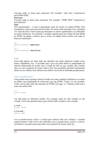 Css Página 18
Converte todas as letras para maiúscula. Por exemplo: "john doe" transforma-se
para"JOHN DOE".
lowercase
Converte todas as letras para minúscula. Por exemplo: "JOHN DOE" transforma-se
para"john doe".
none
Sem trasformações - o texto é apresentado como foi escrito no código HTML. Para
exemplificar vamos usar uma lista de nomes. Os nomes estão marcados com o elemento
<li> (item de lista). Vamos supor que desejamos os nomes capitalizados e os cabeçalhos
em letras maiúsculas. Ao consultar o exemplo sugerido para este código dê uma olhada
no HTML da página e observe que os textos no código foram escritos com todas as
letras em minúsculas.
h1 {
text-transform: uppercase;
}
li {
text-transform: capitalize;
}
Links
Você pode aplicar aos links tudo que aprendeu nas lições anteriores (mudar cores,
fontes, sublinhados, etc). A novidade aqui é que você pode definir as propriedades de
maneira diferenciada de acordo com o estado do link ou seja visitado, não visitado,
ativo ou com o ponteiro do mouse sobre o link. Isto possibilita adicionar interessantes
efeitos ao seu website. Para estilizar estes efeitos você usará as chamadas pseudoclasses.
O que é pseudo-classe?
Uma pseudo-classe permite estilizar levando em conta condições diferentes ou eventos
ao definir uma propriedade de estilo para uma tag HTML. Vamos ver um exemplo.
Como você já sabe, links são marcados no HTML com tags <a>. Podemos então usar a
como um seletor CSS:
a {
color: blue;
}
Um link pode ter diferentes estados. Por exemplo, pode ter sido visitado ou não
visitado. Você usará pseudo-classes para estilizar links visitados e não visitados.
a:link {
color: blue;
}
a:visited {
color: red;
}
Use as pseudo-classes a:link e a:visited para estilizar links não visitados e visitados
respectivamente. Links ativos são estilizados com a pseudo-classe a:active e a:hover,
esta última é a pseudo-classe para links com o ponteiro do mouse sobre ele.
 