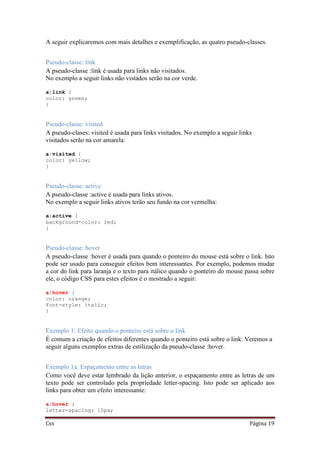 Css Página 19
A seguir explicaremos com mais detalhes e exemplificação, as quatro pseudo-classes.
Pseudo-classe: link
A pseudo-classe :link é usada para links não visitados.
No exemplo a seguir links não vistados serão na cor verde.
a:link {
color: green;
}
Pseudo-classe: visited
A pseudo-clases: visited é usada para links visitados. No exemplo a seguir links
visitados serão na cor amarela:
a:visited {
color: yellow;
}
Pseudo-classe: active
A pseudo-classe :active é usada para links ativos.
No exemplo a seguir links ativos terão seu fundo na cor vermelha:
a:active {
background-color: red;
}
Pseudo-classe: hover
A pseudo-classe :hover é usada para quando o ponteiro do mouse está sobre o link. Isto
pode ser usado para conseguir efeitos bem interessantes. Por exemplo, podemos mudar
a cor do link para laranja e o texto para itálico quando o ponteiro do mouse passa sobre
ele, o código CSS para estes efeitos é o mostrado a seguir:
a:hover {
color: orange;
font-style: italic;
}
Exemplo 1: Efeito quando o ponteiro está sobre o link
É comum a criação de efeitos diferentes quando o ponteiro está sobre o link. Veremos a
seguir alguns exemplos extras de estilização da pseudo-classe :hover.
Exemplo 1a: Espaçamento entre as letras
Como você deve estar lembrado da lição anterior, o espaçamento entre as letras de um
texto pode ser controlado pela propriedade letter-spacing. Isto pode ser aplicado aos
links para obter um efeito interessante:
a:hover {
letter-spacing: 10px;
 