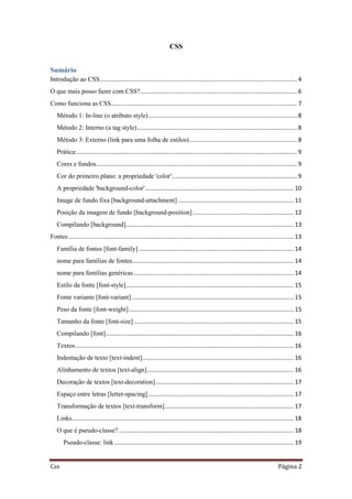 Css Página 2
CSS
Sumário
Introdução ao CSS......................................................................................................................... 4
O que mais posso fazer com CSS?................................................................................................ 6
Como funciona as CSS.................................................................................................................. 7
Método 1: In-line (o atributo style)........................................................................................... 8
Método 2: Interno (a tag style).................................................................................................. 8
Método 3: Externo (link para uma folha de estilos).................................................................. 8
Prática:....................................................................................................................................... 9
Cores e fundos........................................................................................................................... 9
Cor do primeiro plano: a propriedade 'color'............................................................................. 9
A propriedade 'background-color'........................................................................................... 10
Image de fundo fixa [background-attachment] ....................................................................... 11
Posição da imagem de fundo [background-position].............................................................. 12
Compilando [background]....................................................................................................... 13
Fontes.......................................................................................................................................... 13
Família de fontes [font-family] ............................................................................................... 14
nome para famílias de fontes................................................................................................... 14
nome para famílias genéricas.................................................................................................. 14
Estilo da fonte [font-style]....................................................................................................... 15
Fonte variante [font-variant] ................................................................................................... 15
Peso da fonte [font-weight]..................................................................................................... 15
Tamanho da fonte [font-size].................................................................................................. 15
Compilando [font]................................................................................................................... 16
Textos...................................................................................................................................... 16
Indentação de texto [text-indent]............................................................................................. 16
Alinhamento de textos [text-align].......................................................................................... 16
Decoração de textos [text-decoration]..................................................................................... 17
Espaço entre letras [letter-spacing] ......................................................................................... 17
Transformação de textos [text-transform]............................................................................... 17
Links........................................................................................................................................ 18
O que é pseudo-classe? ........................................................................................................... 18
Pseudo-classe: link.............................................................................................................. 19
 