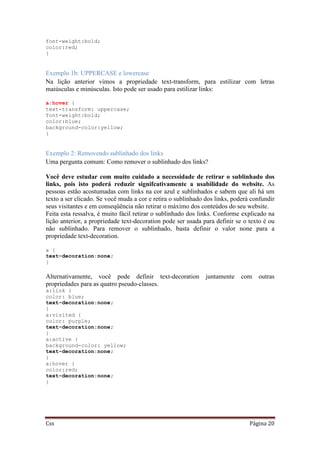 Css Página 20
font-weight:bold;
color:red;
}
Exemplo 1b: UPPERCASE e lowercase
Na lição anterior vimos a propriedade text-transform, para estilizar com letras
maiúsculas e minúsculas. Isto pode ser usado para estilizar links:
a:hover {
text-transform: uppercase;
font-weight:bold;
color:blue;
background-color:yellow;
}
Exemplo 2: Removendo sublinhado dos links
Uma pergunta comum: Como remover o sublinhado dos links?
Você deve estudar com muito cuidado a necessidade de retirar o sublinhado dos
links, pois isto poderá reduzir signifcativamente a usabilidade do website. As
pessoas estão acostumadas com links na cor azul e sublinhados e sabem que ali há um
texto a ser clicado. Se você muda a cor e retira o sublinhado dos links, poderá confundir
seus visitantes e em conseqüência não retirar o máximo dos conteúdos do seu website.
Feita esta ressalva, é muito fácil retirar o sublinhado dos links. Conforme explicado na
lição anterior, a propriedade text-decoration pode ser usada para definir se o texto é ou
não sublinhado. Para remover o sublinhado, basta definir o valor none para a
propriedade text-decoration.
a {
text-decoration:none;
}
Alternativamente, você pode definir text-decoration juntamente com outras
propriedades para as quatro pseudo-classes.
a:link {
color: blue;
text-decoration:none;
}
a:visited {
color: purple;
text-decoration:none;
}
a:active {
background-color: yellow;
text-decoration:none;
}
a:hover {
color:red;
text-decoration:none;
}
 