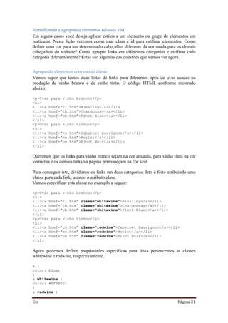 Css Página 21
Identificando e agrupando elementos (classes e id)
Em alguns casos você deseja aplicar estilos a um elemento ou grupo de elementos em
particular. Nesta lição veremos como usar class e id para estilizar elementos. Como
definir uma cor para um determinado cabeçalho, diferente da cor usada para os demais
cabeçalhos do website? Como agrupar links em diferentes categorias e estilizar cada
categoria diferentemente? Estas são algumas das questões que vamos ver agora.
Agrupando elementos com uso de classe
Vamos supor que temos duas listas de links para diferentes tipos de uvas usadas na
produção de vinho branco e de vinho tinto. O código HTML conforme mostrado
abaixo:
<p>Uvas para vinho branco:</p>
<ul>
<li><a href="ri.htm">Riesling</a></li>
<li><a href="ch.htm">Chardonnay</a></li>
<li><a href="pb.htm">Pinot Blanc</a></li>
</ul>
<p>Uvas para vinho tinto:</p>
<ul>
<li><a href="cs.htm">Cabernet Sauvignon</a></li>
<li><a href="me.htm">Merlot</a></li>
<li><a href="pn.htm">Pinot Noir</a></li>
</ul>
Queremos que os links para vinho branco sejam na cor amarela, para vinho tinto na cor
vermelha e os demais links na página permaneçam na cor azul.
Para conseguir isto, dividimos os links em duas categorias. Isto é feito atribuindo uma
classe para cada link, usando o atributo class.
Vamos especificar esta classe no exemplo a seguir:
<p>Uvas para vinho branco:</p>
<ul>
<li><a href="ri.htm" class="whitewine">Riesling</a></li>
<li><a href="ch.htm" class="whitewine">Chardonnay</a></li>
<li><a href="pb.htm" class="whitewine">Pinot Blanc</a></li>
</ul>
<p>Uvas para vinho tinto:</p>
<ul>
<li><a href="cs.htm" class="redwine">Cabernet Sauvignon</a></li>
<li><a href="me.htm" class="redwine">Merlot</a></li>
<li><a href="pn.htm" class="redwine">Pinot Noir</a></li>
</ul>
Agora podemos definir propriedades específicas para links pertencentes as classes
whitewine e redwine, respectivamente.
a {
color: blue;
}
a.whitewine {
color: #FFBB00;
}
a.redwine {
 
