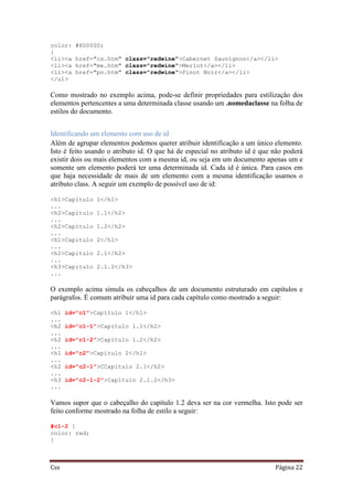 Css Página 22
color: #800000;
}
<li><a href="cs.htm" class="redwine">Cabernet Sauvignon</a></li>
<li><a href="me.htm" class="redwine">Merlot</a></li>
<li><a href="pn.htm" class="redwine">Pinot Noir</a></li>
</ul>
Como mostrado no exemplo acima, pode-se definir propriedades para estilização dos
elementos pertencentes a uma determinada classe usando um .nomedaclasse na folha de
estilos do documento.
Identificando um elemento com uso de id
Além de agrupar elementos podemos querer atribuir identificação a um único elemento.
Isto é feito usando o atributo id. O que há de especial no atributo id é que não poderá
existir dois ou mais elementos com a mesma id, ou seja em um documento apenas um e
somente um elemento poderá ter uma determinada id. Cada id é única. Para casos em
que haja necessidade de mais de um elemento com a mesma identificação usamos o
atributo class. A seguir um exemplo de possível uso de id:
<h1>Capítulo 1</h1>
...
<h2>Capítulo 1.1</h2>
...
<h2>Capítulo 1.2</h2>
...
<h1>Capítulo 2</h1>
...
<h2>Capítulo 2.1</h2>
...
<h3>Capítulo 2.1.2</h3>
...
O exemplo acima simula os cabeçalhos de um documento estruturado em capítulos e
parágrafos. É comum atribuir uma id para cada capítulo como mostrado a seguir:
<h1 id="c1">Capítulo 1</h1>
...
<h2 id="c1-1">Capítulo 1.1</h2>
...
<h2 id="c1-2">Capítulo 1.2</h2>
...
<h1 id="c2">Capítulo 2</h1>
...
<h2 id="c2-1">CCapítulo 2.1</h2>
...
<h3 id="c2-1-2">Capítulo 2.1.2</h3>
...
Vamos supor que o cabeçalho do capítulo 1.2 deva ser na cor vermelha. Isto pode ser
feito conforme mostrado na folha de estilo a seguir:
#c1-2 {
color: red;
}
 