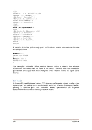 Css Página 24
<ul>
<li>Franklin D. Roosevelt</li>
<li>Harry S. Truman</li>
<li>John F. Kennedy</li>
<li>Lyndon B. Johnson</li>
<li>Jimmy Carter</li>
<li>Bill Clinton</li>
</ul>
</div>
<div id="republicans">
<ul>
<li>Dwight D. Eisenhower</li>
<li>Richard Nixon</li>
<li>Gerald Ford</li>
<li>Ronald Reagan</li>
<li>George Bush</li>
<li>George W. Bush</li>
</ul>
</div>
E na folha de estilos, podemos agrupar a estilização da mesma maneira como fizemos
no exemplo acima:
#democrats {
background:blue;
}
#republicans {
background:red;
}
Nos exemplos mostrados acima usamos somente <div> e <span> para simples
estilizações, tais como cores de textos e de fundos. Contudos estes dois elementos
possibilitam estilizações bem mais avançadas como veremos adiante nas lições deste
tutorial.
Box Model
O box model (modelo das caixas) em CSS, descreve os boxes (as caixas) geradas pelos
elementos HTML. O box model, detalha ainda, as opções de ajuste de margens, bordas,
padding e conteúdo para cada elemento. Abaixo apresentamos um diagrama
representando a estrutura de construção do box model:
 