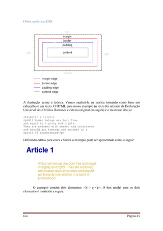 Css Página 25
O box model em CSS
A ilustração acima é teórica. Vamos explicá-la na prática tomando como base um
cabeçalho e um texto. O HTML para nosso exemplo (o texto foi retirado da Declaração
Universal dos Direitos Humanos e está no original em inglês) é o mostrado abaixo:
<h1>Article 1:</h1>
<p>All human beings are born free
and equal in dignity and rights.
They are endowed with reason and conscience
and should act towards one another in a
spirit of brotherhood</p>
Definindo estilos para cores e fontes o exemplo pode ser apresentado como a seguir:
O exemplo contém dois elementos: <h1> e <p>. O box model para os dois
elementos é mostrado a seguir:
 