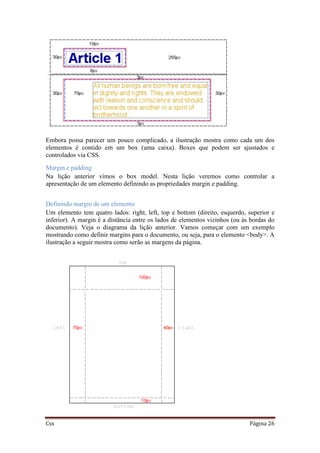 Css Página 26
Embora possa parecer um pouco complicado, a ilustração mostra como cada um dos
elementos é contido em um box (uma caixa). Boxes que podem ser ajustados e
controlados via CSS.
Margin e padding
Na lição anterior vimos o box model. Nesta lição veremos como controlar a
apresentação de um elemento definindo as propriedades margin e padding.
Definindo margin de um elemento
Um elemento tem quatro lados: right, left, top e bottom (direito, esquerdo, superior e
inferior). A margin é a distância entre os lados de elementos vizinhos (ou às bordas do
documento). Veja o diagrama da lição anterior. Vamos começar com um exemplo
mostrando como definir margins para o documento, ou seja, para o elemento <body>. A
ilustração a seguir mostra como serão as margens da página.
 