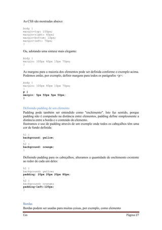 Css Página 27
As CSS são mostradas abaixo:
body {
margin-top: 100px;
margin-right: 40px;
margin-bottom: 10px;
margin-left: 70px;
}
Ou, adotando uma sintaxe mais elegante:
body {
margin: 100px 40px 10px 70px;
}
As margens para a maioria dos elementos pode ser definida conforme o exemplo acima.
Podemos então, por exemplo, definir margens para todos os parágrafos <p>:
body {
margin: 100px 40px 10px 70px;
}
p {
margin: 5px 50px 5px 50px;
}
Definindo padding de um elemento
Padding pode também ser entendido como "enchimento". Isto faz sentido, porque
padding não é computado na distância entre elementos, padding define simplesmente a
distância entre a borda e o conteúdo do elemento.
Ilustramos o uso de padding através de um exemplo onde todos os cabeçalhos têm uma
cor de fundo definida:
h1 {
background: yellow;
}
h2 {
background: orange;
}
Definindo padding para os cabeçalhos, alteramos a quantidade de enchimento existente
ao redor de cada um deles:
h1 {
background: yellow;
padding: 20px 20px 20px 80px;
}
h2 {
background: orange;
padding-left:120px;
}
Bordas
Bordas podem ser usadas para muitas coisas, por exemplo, como elemento
 