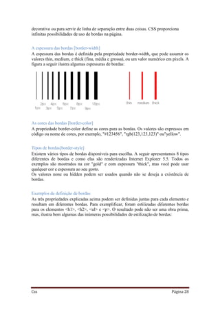 Css Página 28
decorativo ou para servir de linha de separação entre duas coisas. CSS proporciona
infinitas possibilidades de uso de bordas na página.
A espessura das bordas [border-width]
A espessura das bordas é definida pela propriedade border-width, que pode assumir os
valores thin, medium, e thick (fina, média e grossa), ou um valor numérico em pixels. A
figura a seguir ilustra algumas espessuras de bordas:
As cores das bordas [border-color]
A propriedade border-color define as cores para as bordas. Os valores são expressos em
código ou nome de cores, por exemplo, "#123456", "rgb(123,123,123)" ou"yellow".
Tipos de bordas[border-style]
Existem vários tipos de bordas disponíveis para escolha. A seguir apresentamos 8 tipos
diferentes de bordas e como elas são renderizadas Internet Explorer 5.5. Todos os
exemplos são mostrados na cor "gold" e com espessura "thick", mas você pode usar
qualquer cor e espessura ao seu gosto.
Os valores none ou hidden podem ser usados quando não se deseja a existência de
bordas.
Exemplos de definição de bordas
As três propriedades explicadas acima podem ser definidas juntas para cada elemento e
resultam em diferentes bordas. Para exemplificar, foram estilizadas diferentes bordas
para os elementos <h1>, <h2>, <ul> e <p>. O resultado pode não ser uma obra prima,
mas, ilustra bem algumas das inúmeras possibilidades de estilização de bordas:
 