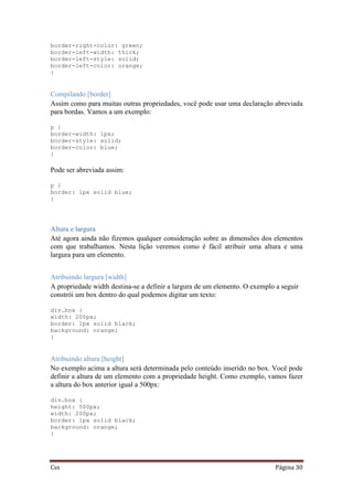 Css Página 30
border-right-color: green;
border-left-width: thick;
border-left-style: solid;
border-left-color: orange;
}
Compilando [border]
Assim como para muitas outras propriedades, você pode usar uma declaração abreviada
para bordas. Vamos a um exemplo:
p {
border-width: 1px;
border-style: solid;
border-color: blue;
}
Pode ser abreviada assim:
p {
border: 1px solid blue;
}
Altura e largura
Até agora ainda não fizemos qualquer consideração sobre as dimensões dos elementos
com que trabalhamos. Nesta lição veremos como é fácil atribuir uma altura e uma
largura para um elemento.
Atribuindo largura [width]
A propriedade width destina-se a definir a largura de um elemento. O exemplo a seguir
constrói um box dentro do qual podemos digitar um texto:
div.box {
width: 200px;
border: 1px solid black;
background: orange;
}
Atribuindo altura [height]
No exemplo acima a altura será determinada pelo conteúdo inserido no box. Você pode
definir a altura de um elemento com a propriedade height. Como exemplo, vamos fazer
a altura do box anterior igual a 500px:
div.box {
height: 500px;
width: 200px;
border: 1px solid black;
background: orange;
}
 