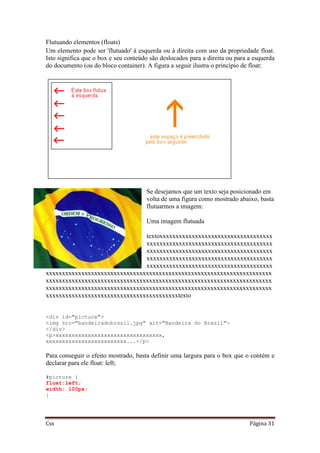 Css Página 31
Flutuando elementos (floats)
Um elemento pode ser 'flutuado' à esquerda ou à direita com uso da propriedade float.
Isto significa que o box e seu conteúdo são deslocados para a direita ou para a esquerda
do documento (ou do bloco container). A figura a seguir ilustra o princípio de float:
Se desejamos que um texto seja posicionado em
volta de uma figura como mostrado abaixo, basta
flutuarmos a imagem:
Uma imagem flutuada
textoxxxxxxxxxxxxxxxxxxxxxxxxxxxxxxxxxxx
xxxxxxxxxxxxxxxxxxxxxxxxxxxxxxxxxxxxxxx
xxxxxxxxxxxxxxxxxxxxxxxxxxxxxxxxxxxxxxx
xxxxxxxxxxxxxxxxxxxxxxxxxxxxxxxxxxxxxxx
xxxxxxxxxxxxxxxxxxxxxxxxxxxxxxxxxxxxxxx
xxxxxxxxxxxxxxxxxxxxxxxxxxxxxxxxxxxxxxxxxxxxxxxxxxxxxxxxxxxxxxxxxxxxxx
xxxxxxxxxxxxxxxxxxxxxxxxxxxxxxxxxxxxxxxxxxxxxxxxxxxxxxxxxxxxxxxxxxxxxx
xxxxxxxxxxxxxxxxxxxxxxxxxxxxxxxxxxxxxxxxxxxxxxxxxxxxxxxxxxxxxxxxxxxxxx
xxxxxxxxxxxxxxxxxxxxxxxxxxxxxxxxxxxxxxxxxtexto
<div id="picture">
<img src="bandeiradobrasil.jpg" alt="Bandeira do Brasil">
</div>
<p>xxxxxxxxxxxxxxxxxxxxxxxxxxxxxxxxx,
xxxxxxxxxxxxxxxxxxxxxxxxx...</p>
Para conseguir o efeito mostrado, basta definir uma largura para o box que o contém e
declarar para ele float: left;
#picture {
float:left;
width: 100px;
}
 