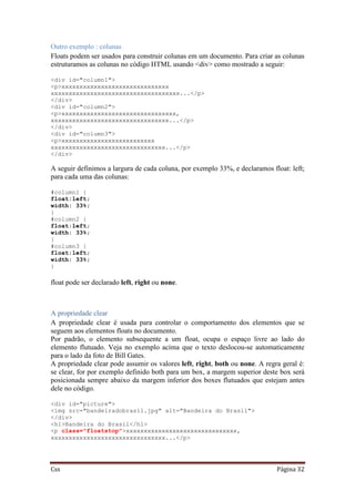 Css Página 32
Outro exemplo : colunas
Floats podem ser usados para construir colunas em um documento. Para criar as colunas
estruturamos as colunas no código HTML usando <div> como mostrado a seguir:
<div id="column1">
<p>xxxxxxxxxxxxxxxxxxxxxxxxxxxxxx
xxxxxxxxxxxxxxxxxxxxxxxxxxxxxxxxxxxx...</p>
</div>
<div id="column2">
<p>xxxxxxxxxxxxxxxxxxxxxxxxxxxxxxxx,
xxxxxxxxxxxxxxxxxxxxxxxxxxxxxxxxx...</p>
</div>
<div id="column3">
<p>xxxxxxxxxxxxxxxxxxxxxxxxxx
xxxxxxxxxxxxxxxxxxxxxxxxxxxxxxxx...</p>
</div>
A seguir definimos a largura de cada coluna, por exemplo 33%, e declaramos float: left;
para cada uma das colunas:
#column1 {
float:left;
width: 33%;
}
#column2 {
float:left;
width: 33%;
}
#column3 {
float:left;
width: 33%;
}
float pode ser declarado left, right ou none.
A propriedade clear
A propriedade clear é usada para controlar o comportamento dos elementos que se
seguem aos elementos floats no documento.
Por padrão, o elemento subsequente a um float, ocupa o espaço livre ao lado do
elemento flutuado. Veja no exemplo acima que o texto deslocou-se automaticamente
para o lado da foto de Bill Gates.
A propriedade clear pode assumir os valores left, right, both ou none. A regra geral é:
se clear, for por exemplo definido both para um box, a margem superior deste box será
posicionada sempre abaixo da margem inferior dos boxes flutuados que estejam antes
dele no código.
<div id="picture">
<img src="bandeiradobrasil.jpg" alt="Bandeira do Brasil">
</div>
<h1>Bandeira do Brasil</h1>
<p class="floatstop">xxxxxxxxxxxxxxxxxxxxxxxxxxxxxxx,
xxxxxxxxxxxxxxxxxxxxxxxxxxxxxxxx...</p>
 