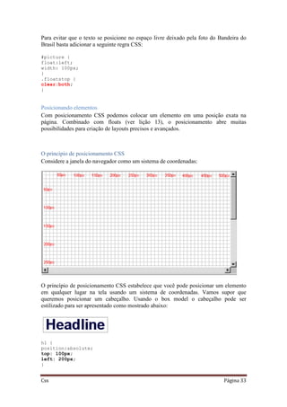 Css Página 33
Para evitar que o texto se posicione no espaço livre deixado pela foto do Bandeira do
Brasil basta adicionar a seguinte regra CSS:
#picture {
float:left;
width: 100px;
}
.floatstop {
clear:both;
}
Posicionando elementos
Com posicionamento CSS podemos colocar um elemento em uma posição exata na
página. Combinado com floats (ver lição 13), o posicionamento abre muitas
possibilidades para criação de layouts precisos e avançados.
O princípio de posicionamento CSS
Considere a janela do navegador como um sistema de coordenadas:
O princípio de posicionamento CSS estabelece que você pode posicionar um elemento
em qualquer lugar na tela usando um sistema de coordenadas. Vamos supor que
queremos posicionar um cabeçalho. Usando o box model o cabeçalho pode ser
estilizado para ser apresentado como mostrado abaixo:
h1 {
position:absolute;
top: 100px;
left: 200px;
}
 