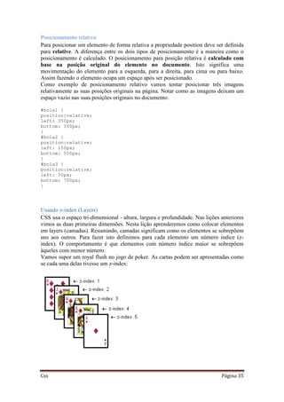 Css Página 35
Posicionamento relativo
Para posicionar um elemento de forma relativa a propriedade position deve ser definida
para relative. A diferença entre os dois tipos de posicionamento é a maneira como o
posicionamento é calculado. O posicionamento para posição relativa é calculado com
base na posição original do elemento no documento. Isto significa uma
movimentação do elemento para a esquerda, para a direita, para cima ou para baixo.
Assim fazendo o elemento ocupa um espaço após ser posicionado.
Como exemplo de posicionamento relativo vamos tentar posicionar três imagens
relativamente as suas posições originais na página. Notar como as imagens deixam um
espaço vazio nas suas posições originais no documento:
#bola1 {
position:relative;
left: 350px;
bottom: 150px;
}
#bola2 {
position:relative;
left: 150px;
bottom: 500px;
}
#bola3 {
position:relative;
left: 50px;
bottom: 700px;
}
Usando z-index (Layers)
CSS usa o espaço tri-dimensional - altura, largura e profundidade. Nas lições anteriores
vimos as duas primeiras dimensões. Nesta lição aprenderemos como colocar elementos
em layers (camadas). Resumindo, camadas significam como os elementos se sobrepõem
uns aos outros. Para fazer isto definimos para cada elemento um número índice (z-
index). O comportamento é que elementos com número índice maior se sobrepõem
àqueles com menor número.
Vamos supor um royal flush no jogo de poker. As cartas podem ser apresentadas como
se cada uma delas tivesse um z-index:
 
