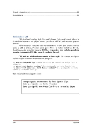Css Página 4
Usando z-index (Layers)............................................................................................................. 35
BIBLIOGRAFIA:............................................................................................................................. 36
Introdução ao CSS
CSS significa Cascading Style Sheetes (Folhas de Estilo em Cascata). Não seria
ótimo fazer layouts na sua página sem ter que alterar o HTML toda vez que quisesse
mudar?
Nesta introdução vamos ter uma breve introdução ao CSS para ter uma idéia de
como o CSS é prático. Podemos dizer que o CSS é a melhor metade do HTML.
Codificando, não há melhor parceria: HTML é responsável pelo trabalho pesado (a
estrutura), enquanto CSS dá o toque de elegância (layout).
CSS pode ser adicionado com uso do atributo style. Por exemplo, você pode
definir o tipo e o tamanho da fonte em um parágrafo:
<p style="font-size:20px;">Este parágrafo em tamanho de fonte igual a
20px</p>
<p style="font-family:courier;">Este parágrafo em fonte Courier</p>
<p style="font-size:16px; font-family:cambria">Este parágrafo em fonte
Cambria e tamanho 20px</p>
Será renderizado no navegador assim:
Este parágrafo em tamanho de fonte igual a 20px
Este parágrafo em fonte Courier
Este parágrafo em fonte Cambria e tamanho 16px
 