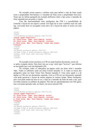 Css Página 5
No exemplo acima usamos o atributo style para definir o tipo de fonte usado
(com a propriedade font-family) e o tamanho da fonte (com a propriedade font-size).
Notar que no último parágrafo do exemplo definimos tanto o tipo como o tamanho da
fonte separado por um ponto e vírgula.
Uma das funcionalidades mais inteligentes das CSS é a possibilidade de
controlar o layout de um arquivo central. Em lugar de se usar o atributo style em cada
tag, você pode dizer ao navegador como deve ser o layout de todos os textos em uma
página:
<html>
<head>
<title>Minha primeira página CSS</title>
<style type="text/css">
h1 {font-size: 30px; font-family: arial}
h2 {font-size: 15px; font-family: courier}
p {font-size: 8px; font-family: times new roman}
</style>
</head>
<body>
<h1>Minha primeira página CSS</h1>
<h2>Bem vindo à minha primeira página CSS</h2>
<p>Aqui você verá como funciona CSS</p>
</body>
</html>
No exemplo acima inserimos as CSS na seção head do documento, assim ela
se aplica à página inteira. Para fazer isto use a tag <style type="text/css"> que informa
ao navegador que você está digitando CSS.
No exemplo, todos os cabeçalhos da página serão em fonte Arial e tamanho
30px. Todos os subtítulos serão em fonte Courier tamanho 15. E, todos os textos dos
parágrafos serão em fonte Times New Roman tamanho 8. Uma outra opção é a de
digitar as CSS em um documento separado. Com as CSS em um documento separado
você pode gerenciar o layout de muitas páginas ao mesmo tempo. Muito inteligente,
pois você pode mudar de uma só vez, o tipo ou o tamanho da fonte de todo o site, quer
ele tenha centenas ou milhares de páginas. Nós não nos aprofundaremos em CSS agora,
mas você pode aprender tudo, no futuro, em nosso tutorial CSS.
<html>
<head>
<title>Minha primeira página CSS</title>
<style type="text/css">
h1 {font-size: 30px; font-family: arial}
h2 {font-size: 15px; font-family: courier}
p {font-size: 8px; font-family: times new roman}
</style>
</head>
<body>
<h1>Minha primeira página CSS</h1>
<h2>Bem vindo à minha primeira página CSS</h2>
<p>Aqui você verá como funciona CSS</p>
</body>
</html>
 