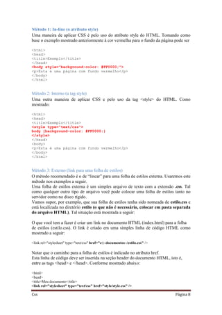 Css Página 8
Método 1: In-line (o atributo style)
Uma maneira de aplicar CSS é pelo uso do atributo style do HTML. Tomando como
base o exemplo mostrado anteriormente à cor vermelha para o fundo da página pode ser
<html>
<head>
<title>Exemplo</title>
</head>
<body style="background-color: #FF0000;">
<p>Esta é uma página com fundo vermelho</p>
</body>
</html>
Método 2: Interno (a tag style)
Uma outra maneira de aplicar CSS e pelo uso da tag <style> do HTML. Como
mostrado:
<html>
<head>
<title>Exemplo</title>
<style type="text/css">
body {background-color: #FF0000;}
</style>
</head>
<body>
<p>Esta é uma página com fundo vermelho</p>
</body>
</html>
Método 3: Externo (link para uma folha de estilos)
O método recomendado é o de “lincar” para uma folha de estilos externa. Usaremos este
método nos exemplos a seguir.
Uma folha de estilos externa é um simples arquivo de texto com a extensão .css. Tal
como qualquer outro tipo de arquivo você pode colocar uma folha de estilos tanto no
servidor como no disco rígido.
Vamos supor, por exemplo, que sua folha de estilos tenha sido nomeada de estilo.css e
está localizada no diretório estilo (o que não é necessário, colocar em pasta separada
do arquivo HTML). Tal situação está mostrada a seguir:
O que você tem a fazer é criar um link no documento HTML (índex.html) para a folha
de estilos (estilo.css). O link é criado em uma simples linha de código HTML como
mostrado a seguir:
<link rel="stylesheet" type="text/css" href="c:~documentos~/estilo.css" />
Notar que o caminho para a folha de estilos é indicado no atributo href.
Esta linha de código deve ser inserida na seção header do documento HTML, isto é,
entre as tags <head> e </head>. Conforme mostrado abaixo:
<html>
<head>
<title>Meu documento</title>
<link rel="stylesheet" type="text/css" href="style/style.css" />
 