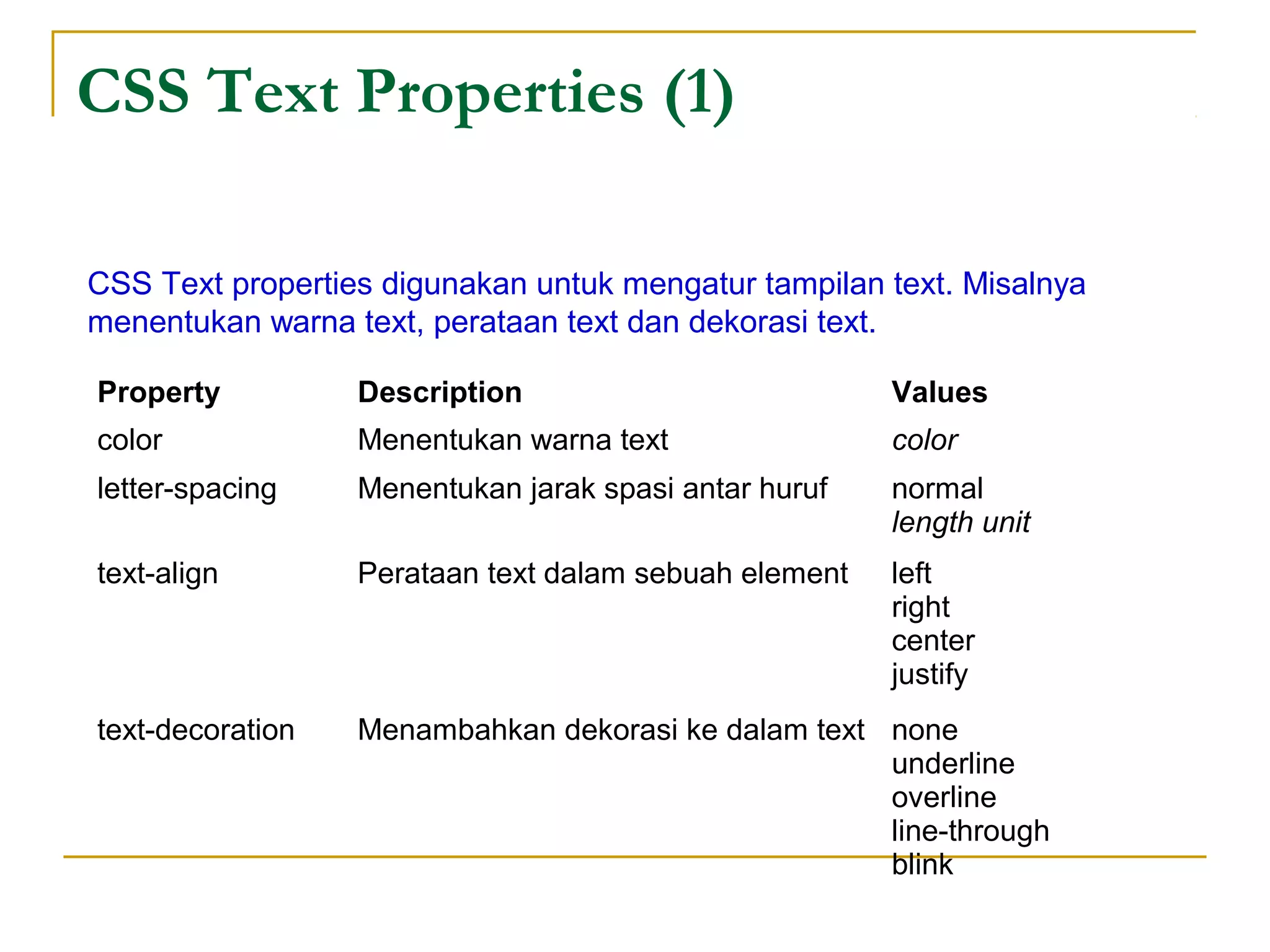 CSS Text Properties (1) 
CSS Text properties digunakan untuk mengatur tampilan text. Misalnya 
menentukan warna text, perataan text dan dekorasi text. 
Property Description Values 
color Menentukan warna text color 
letter-spacing Menentukan jarak spasi antar huruf normal 
length unit 
text-align Perataan text dalam sebuah element left 
right 
center 
justify 
text-decoration Menambahkan dekorasi ke dalam text none 
underline 
overline 
line-through 
blink 
 