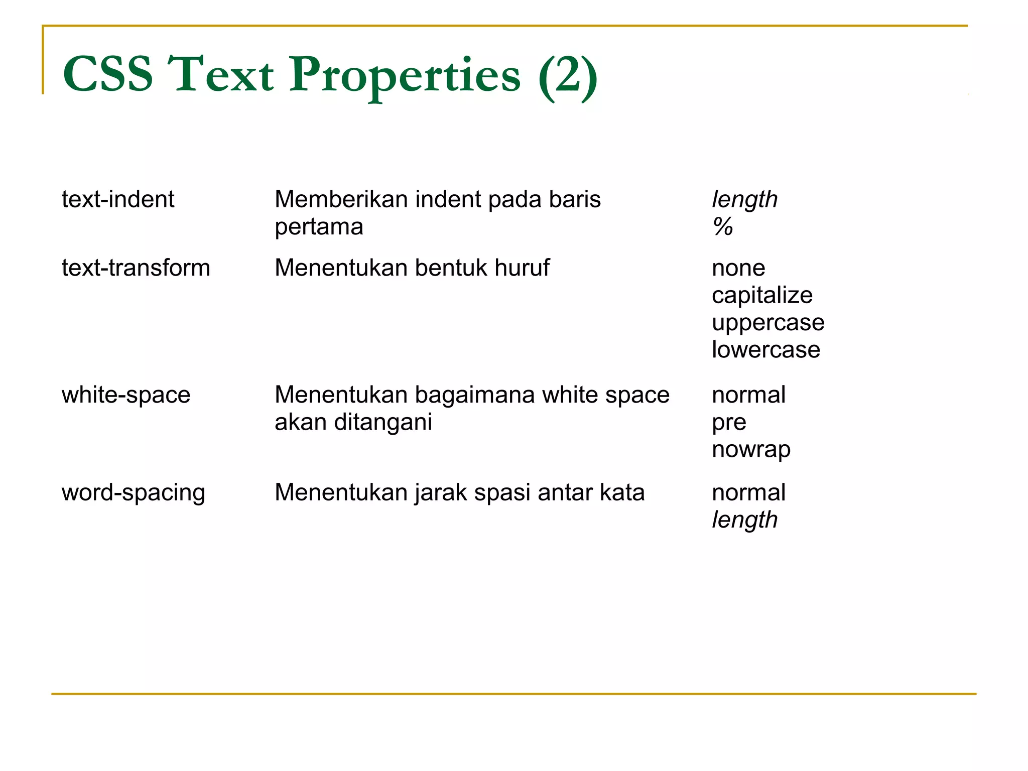 CSS Text Properties (2) 
text-indent Memberikan indent pada baris 
pertama 
length 
% 
text-transform Menentukan bentuk huruf none 
capitalize 
uppercase 
lowercase 
white-space Menentukan bagaimana white space 
akan ditangani 
normal 
pre 
nowrap 
word-spacing Menentukan jarak spasi antar kata normal 
length 
 