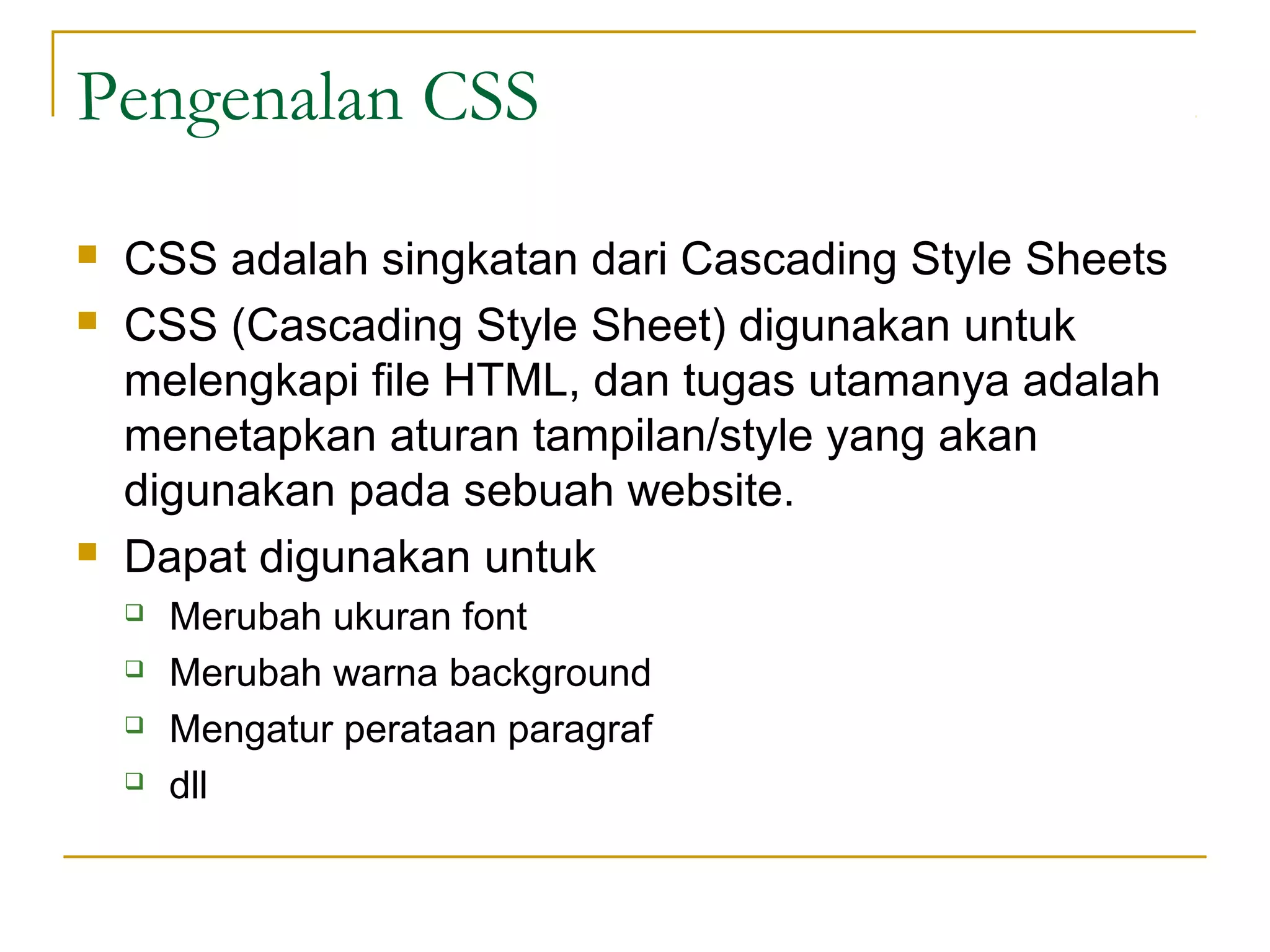 Pengenalan CSS 
 CSS adalah singkatan dari Cascading Style Sheets 
 CSS (Cascading Style Sheet) digunakan untuk 
melengkapi file HTML, dan tugas utamanya adalah 
menetapkan aturan tampilan/style yang akan 
digunakan pada sebuah website. 
 Dapat digunakan untuk 
 Merubah ukuran font 
 Merubah warna background 
 Mengatur perataan paragraf 
 dll 
 