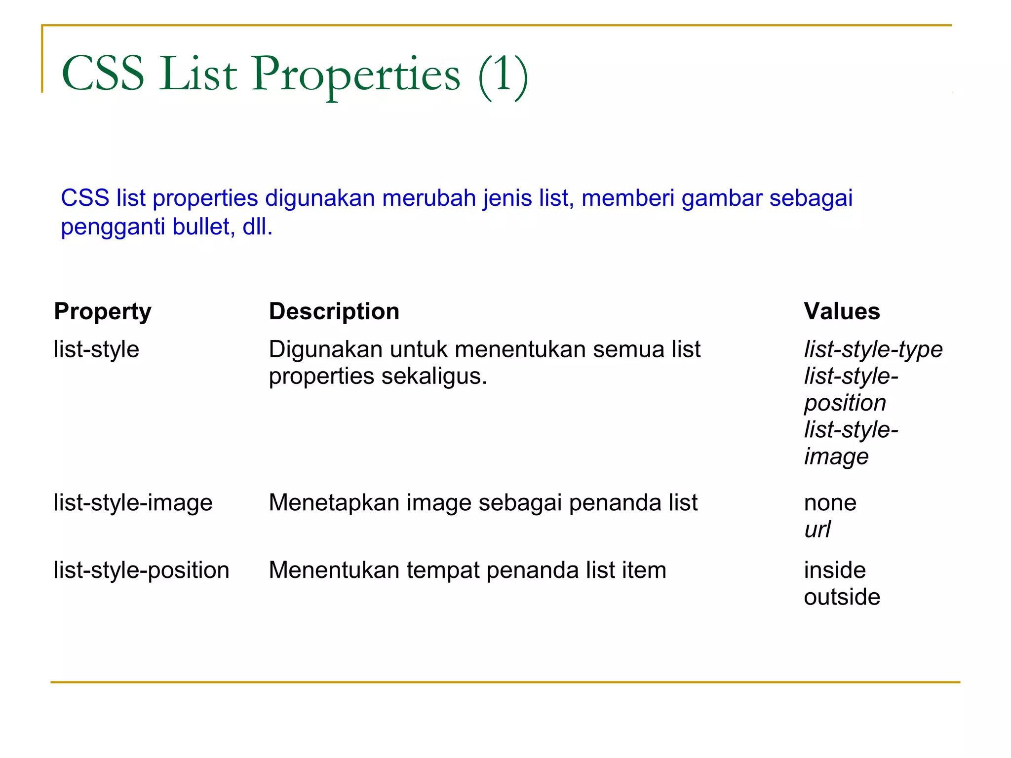 CSS List Properties (1) 
CSS list properties digunakan merubah jenis list, memberi gambar sebagai 
pengganti bullet, dll. 
Property Description Values 
list-style Digunakan untuk menentukan semua list 
properties sekaligus. 
list-style-type 
list-style-position 
list-style-image 
list-style-image Menetapkan image sebagai penanda list none 
url 
list-style-position Menentukan tempat penanda list item inside 
outside 
 