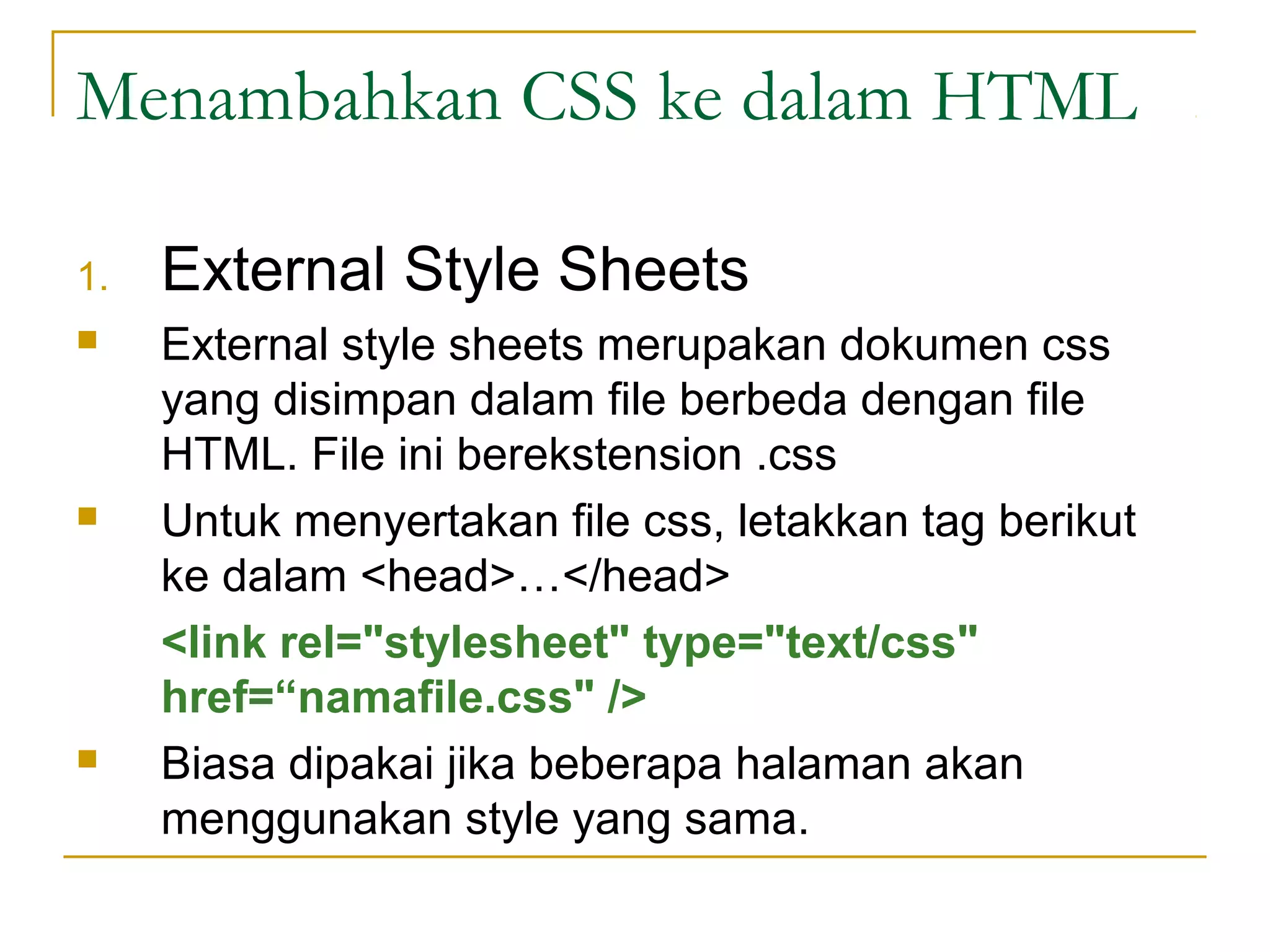 Menambahkan CSS ke dalam HTML 
1. External Style Sheets 
 External style sheets merupakan dokumen css 
yang disimpan dalam file berbeda dengan file 
HTML. File ini berekstension .css 
 Untuk menyertakan file css, letakkan tag berikut 
ke dalam <head>…</head> 
<link rel="stylesheet" type="text/css" 
href=“namafile.css" /> 
 Biasa dipakai jika beberapa halaman akan 
menggunakan style yang sama. 
 