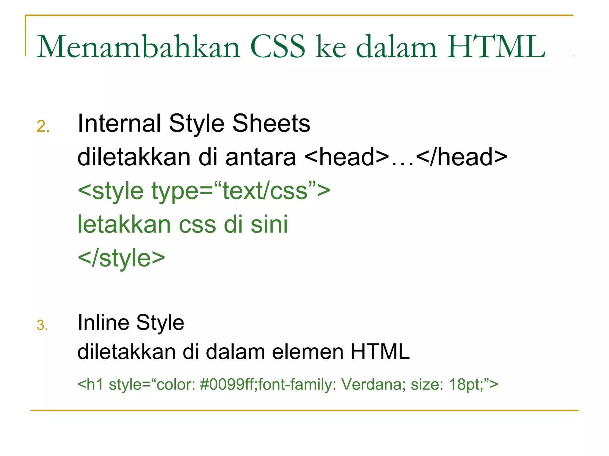Menambahkan CSS ke dalam HTML 
2. Internal Style Sheets 
diletakkan di antara <head>…</head> 
<style type=“text/css”> 
letakkan css di sini 
</style> 
3. Inline Style 
diletakkan di dalam elemen HTML 
<h1 style=“color: #0099ff;font-family: Verdana; size: 18pt;”> 
 