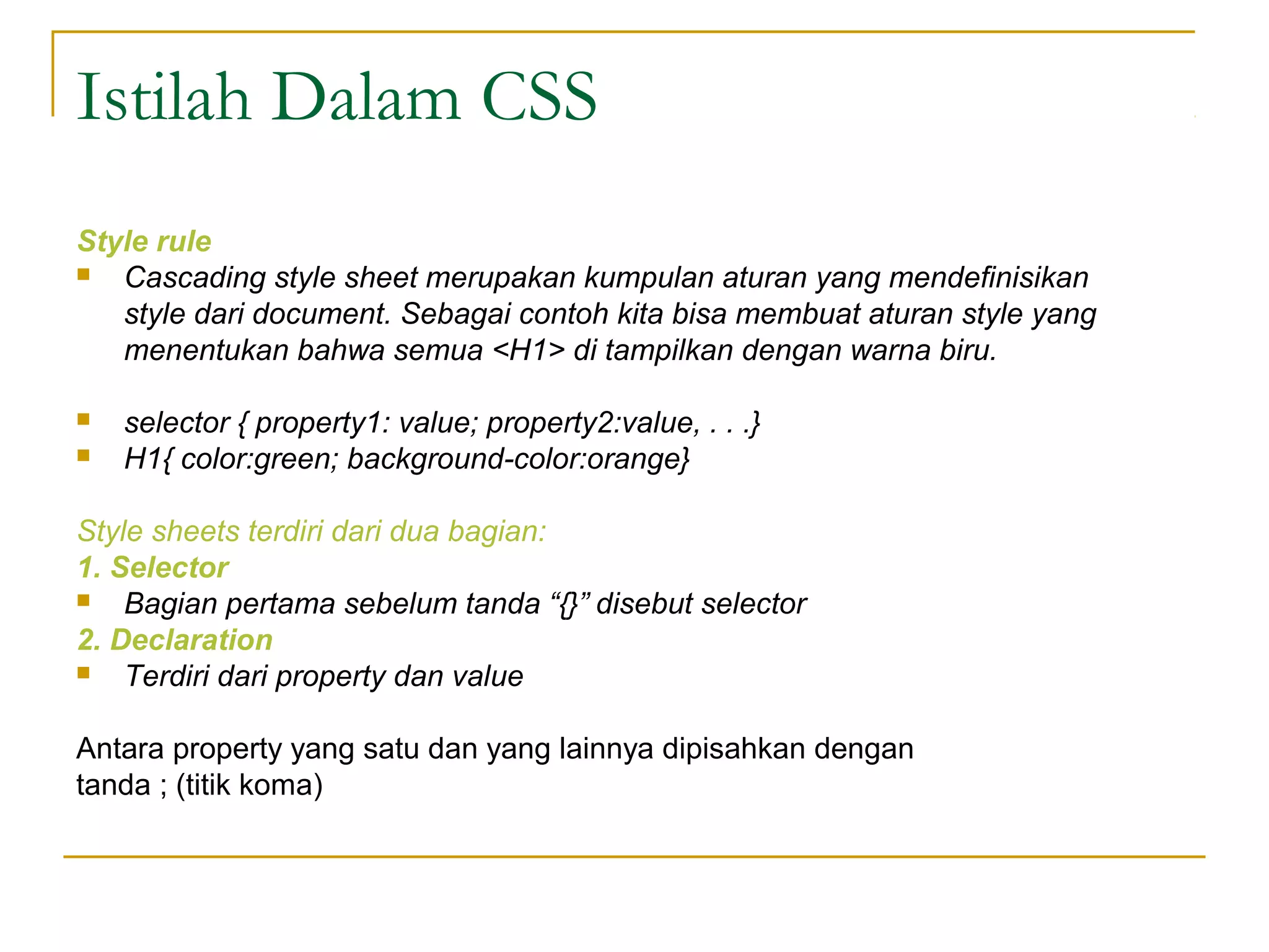 Istilah Dalam CSS 
Style rule 
 Cascading style sheet merupakan kumpulan aturan yang mendefinisikan 
style dari document. Sebagai contoh kita bisa membuat aturan style yang 
menentukan bahwa semua <H1> di tampilkan dengan warna biru. 
 selector { property1: value; property2:value, . . .} 
 H1{ color:green; background-color:orange} 
Style sheets terdiri dari dua bagian: 
1. Selector 
 Bagian pertama sebelum tanda “{}” disebut selector 
2. Declaration 
 Terdiri dari property dan value 
Antara property yang satu dan yang lainnya dipisahkan dengan 
tanda ; (titik koma) 
 