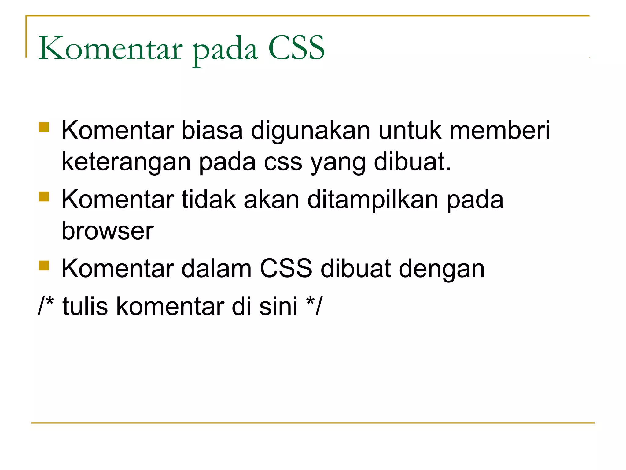 Komentar pada CSS 
 Komentar biasa digunakan untuk memberi 
keterangan pada css yang dibuat. 
 Komentar tidak akan ditampilkan pada 
browser 
 Komentar dalam CSS dibuat dengan 
/* tulis komentar di sini */ 
 