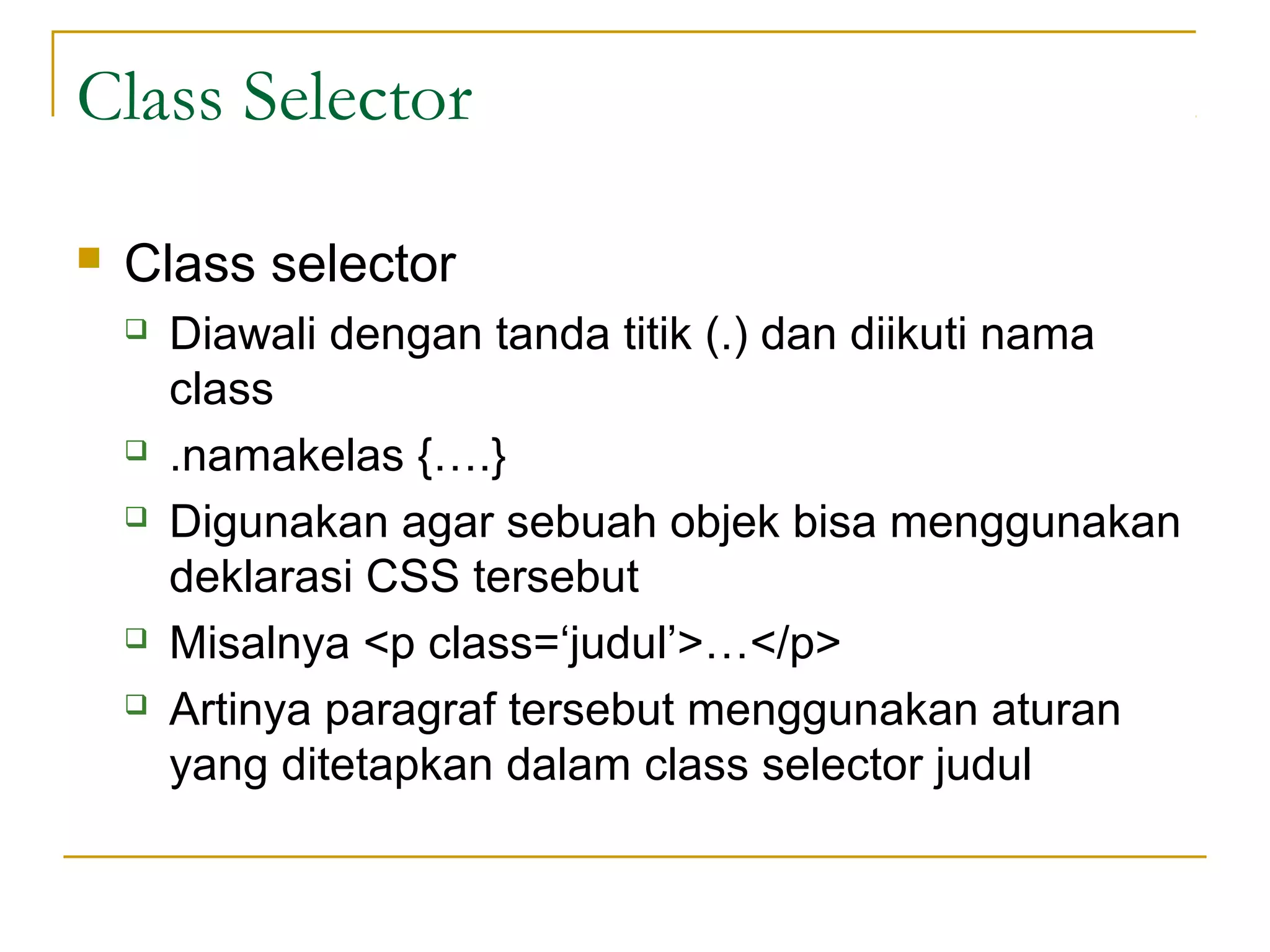 Class Selector 
 Class selector 
 Diawali dengan tanda titik (.) dan diikuti nama 
class 
 .namakelas {….} 
 Digunakan agar sebuah objek bisa menggunakan 
deklarasi CSS tersebut 
 Misalnya <p class=‘judul’>…</p> 
 Artinya paragraf tersebut menggunakan aturan 
yang ditetapkan dalam class selector judul 
 