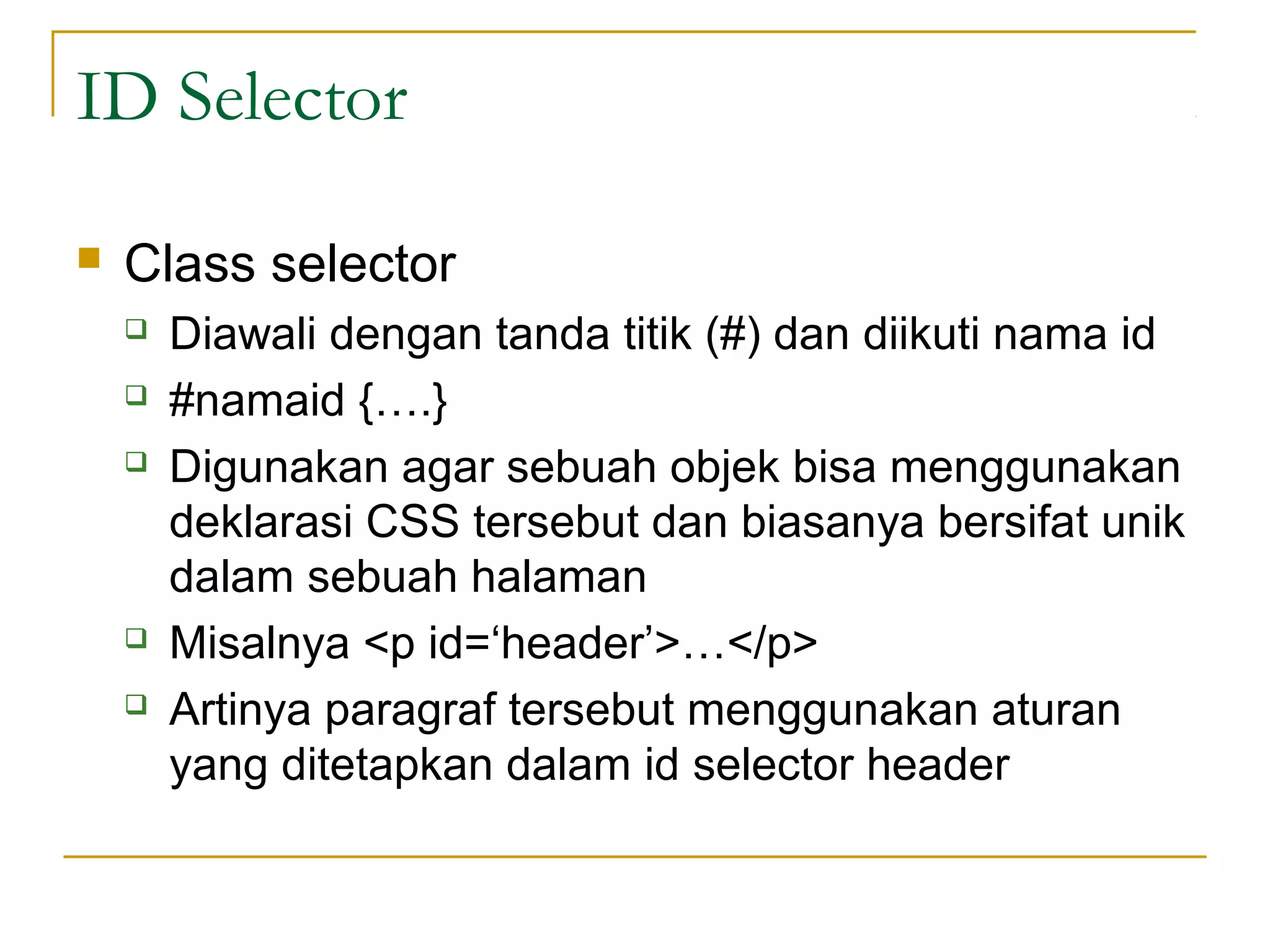 ID Selector 
 Class selector 
 Diawali dengan tanda titik (#) dan diikuti nama id 
 #namaid {….} 
 Digunakan agar sebuah objek bisa menggunakan 
deklarasi CSS tersebut dan biasanya bersifat unik 
dalam sebuah halaman 
 Misalnya <p id=‘header’>…</p> 
 Artinya paragraf tersebut menggunakan aturan 
yang ditetapkan dalam id selector header 
 