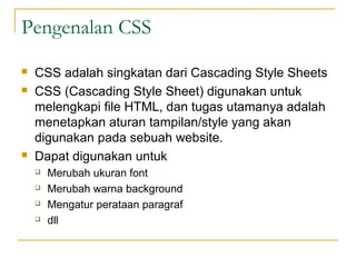 Pengenalan CSS 
 CSS adalah singkatan dari Cascading Style Sheets 
 CSS (Cascading Style Sheet) digunakan untuk 
melengkapi file HTML, dan tugas utamanya adalah 
menetapkan aturan tampilan/style yang akan 
digunakan pada sebuah website. 
 Dapat digunakan untuk 
 Merubah ukuran font 
 Merubah warna background 
 Mengatur perataan paragraf 
 dll 
 