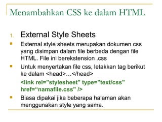 Menambahkan CSS ke dalam HTML 
1. External Style Sheets 
 External style sheets merupakan dokumen css 
yang disimpan dalam file berbeda dengan file 
HTML. File ini berekstension .css 
 Untuk menyertakan file css, letakkan tag berikut 
ke dalam <head>…</head> 
<link rel="stylesheet" type="text/css" 
href=“namafile.css" /> 
 Biasa dipakai jika beberapa halaman akan 
menggunakan style yang sama. 
 