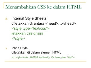 Menambahkan CSS ke dalam HTML 
2. Internal Style Sheets 
diletakkan di antara <head>…</head> 
<style type=“text/css”> 
letakkan css di sini 
</style> 
3. Inline Style 
diletakkan di dalam elemen HTML 
<h1 style=“color: #0099ff;font-family: Verdana; size: 18pt;”> 
 