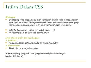Istilah Dalam CSS 
Style rule 
 Cascading style sheet merupakan kumpulan aturan yang mendefinisikan 
style dari document. Sebagai contoh kita bisa membuat aturan style yang 
menentukan bahwa semua <H1> di tampilkan dengan warna biru. 
 selector { property1: value; property2:value, . . .} 
 H1{ color:green; background-color:orange} 
Style sheets terdiri dari dua bagian: 
1. Selector 
 Bagian pertama sebelum tanda “{}” disebut selector 
2. Declaration 
 Terdiri dari property dan value 
Antara property yang satu dan yang lainnya dipisahkan dengan 
tanda ; (titik koma) 
 