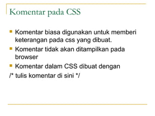 Komentar pada CSS 
 Komentar biasa digunakan untuk memberi 
keterangan pada css yang dibuat. 
 Komentar tidak akan ditampilkan pada 
browser 
 Komentar dalam CSS dibuat dengan 
/* tulis komentar di sini */ 
 