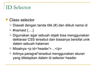 ID Selector 
 Class selector 
 Diawali dengan tanda titik (#) dan diikuti nama id 
 #namaid {….} 
 Digunakan agar sebuah objek bisa menggunakan 
deklarasi CSS tersebut dan biasanya bersifat unik 
dalam sebuah halaman 
 Misalnya <p id=‘header’>…</p> 
 Artinya paragraf tersebut menggunakan aturan 
yang ditetapkan dalam id selector header 
 