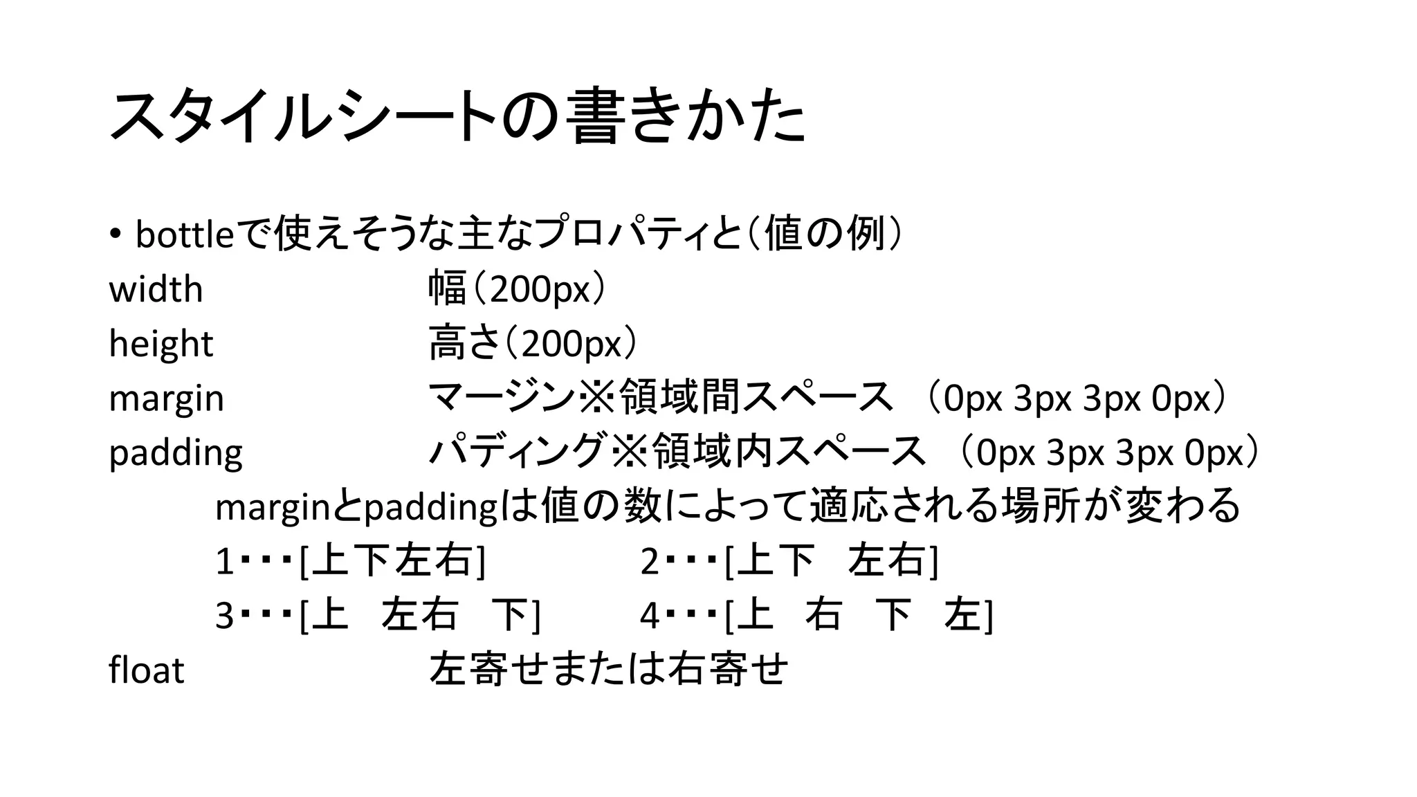 スタイルシートの書きかた 
• bottleで使えそうな主なプロパティと（値の例） 
width 幅（200px） 
height 高さ（200px） 
margin マージン※領域間スペース（0px 3px 3px 0px） 
padding パディング※領域内スペース（0px 3px 3px 0px） 
marginとpaddingは値の数によって適応される場所が変わる 
1・・・[上下左右] 2・・・[上下左右] 
3・・・[上左右下] 4・・・[上右下左] 
float 左寄せまたは右寄せ 
 