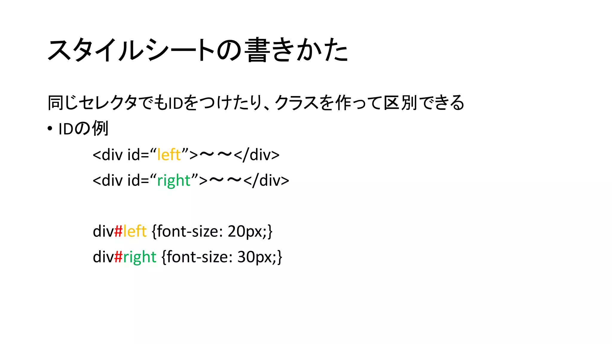 スタイルシートの書きかた 
同じセレクタでもIDをつけたり、クラスを作って区別できる 
• IDの例 
<div id=“left”>～～</div> 
<div id=“right”>～～</div> 
div#left {font-size: 20px;} 
div#right {font-size: 30px;} 
 