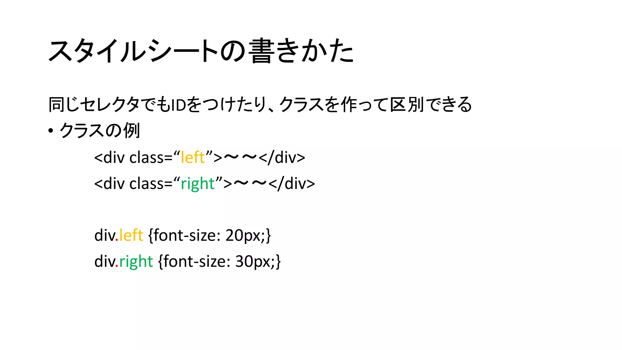 スタイルシートの書きかた 
同じセレクタでもIDをつけたり、クラスを作って区別できる 
• クラスの例 
<div class=“left”>～～</div> 
<div class=“right”>～～</div> 
div.left {font-size: 20px;} 
div.right {font-size: 30px;} 
