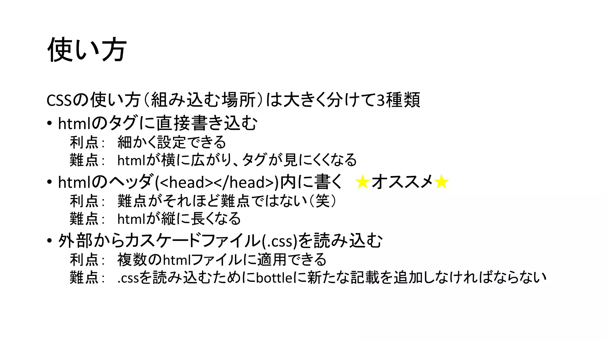 使い方 
CSSの使い方（組み込む場所）は大きく分けて3種類 
• htmlのタグに直接書き込む 
利点： 細かく設定できる 
難点： htmlが横に広がり、タグが見にくくなる 
• htmlのヘッダ(<head></head>)内に書く★オススメ★ 
利点： 難点がそれほど難点ではない（笑） 
難点： htmlが縦に長くなる 
• 外部からカスケードファイル(.css)を読み込む 
利点： 複数のhtmlファイルに適用できる 
難点： .cssを読み込むためにbottleに新たな記載を追加しなければならない 
 