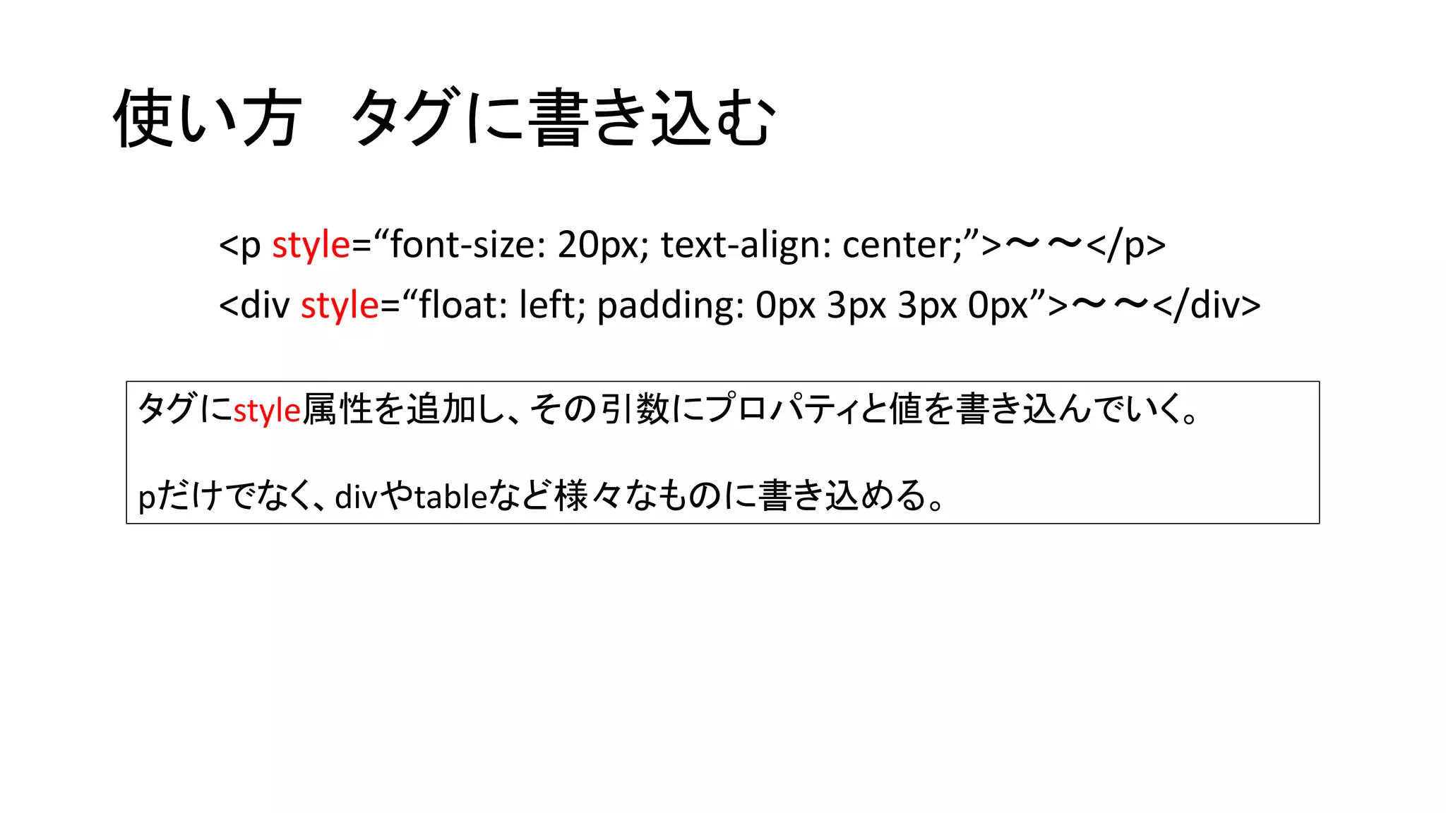 使い方タグに書き込む 
<p style=“font-size: 20px; text-align: center;”>～～</p> 
<div style=“float: left; padding: 0px 3px 3px 0px”>～～</div> 
タグにstyle属性を追加し、その引数にプロパティと値を書き込んでいく。 
pだけでなく、divやtableなど様々なものに書き込める。 
 