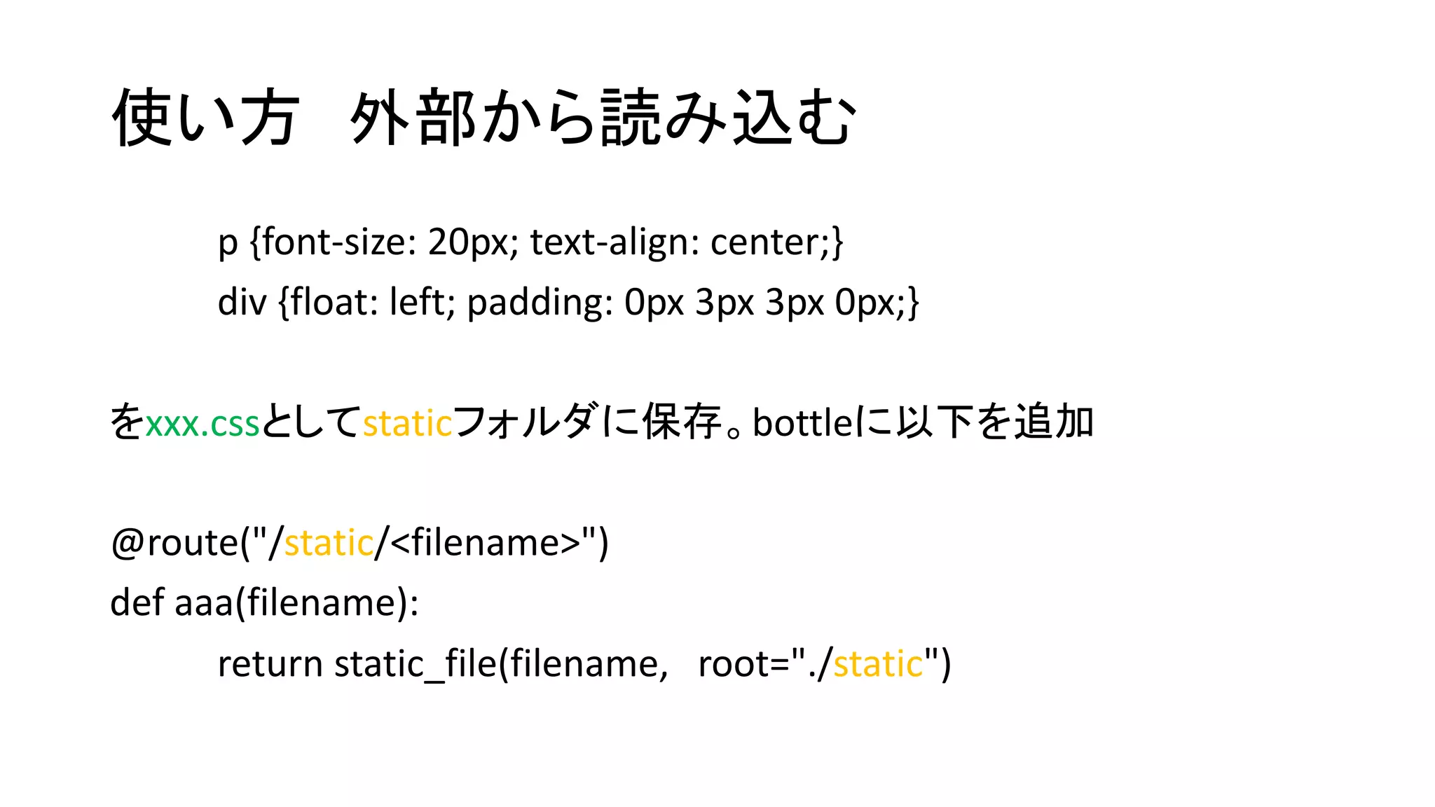使い方外部から読み込む 
p {font-size: 20px; text-align: center;} 
div {float: left; padding: 0px 3px 3px 0px;} 
をxxx.cssとしてstaticフォルダに保存。bottleに以下を追加 
@route("/static/<filename>") 
def aaa(filename): 
return static_file(filename, root="./static") 
 