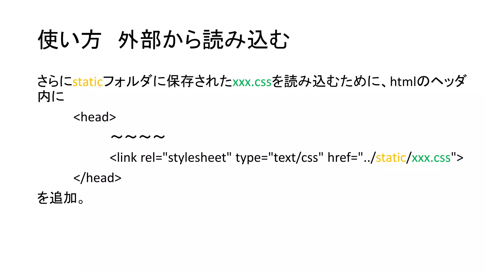 使い方外部から読み込む 
さらにstaticフォルダに保存されたxxx.cssを読み込むために、htmlのヘッダ 
内に 
<head> 
～～～～ 
<link rel="stylesheet" type="text/css" href="../static/xxx.css"> 
</head> 
を追加。 
 