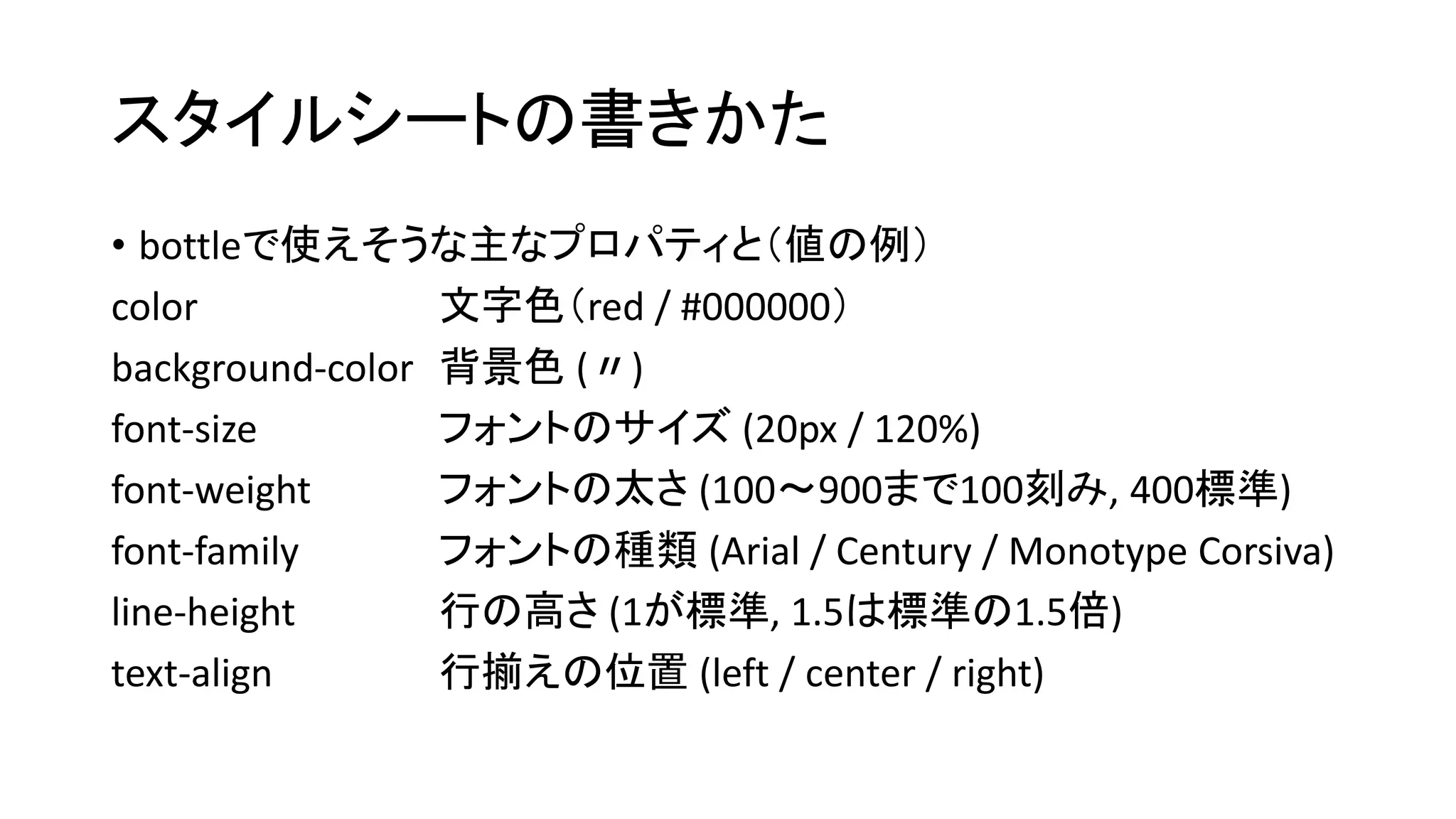 スタイルシートの書きかた 
• bottleで使えそうな主なプロパティと（値の例） 
color 文字色（red / #000000） 
background-color 背景色(〃) 
font-size フォントのサイズ(20px / 120%) 
font-weight フォントの太さ(100～900まで100刻み, 400標準) 
font-family フォントの種類(Arial / Century / Monotype Corsiva) 
line-height 行の高さ(1が標準, 1.5は標準の1.5倍) 
text-align 行揃えの位置(left / center / right) 
 
